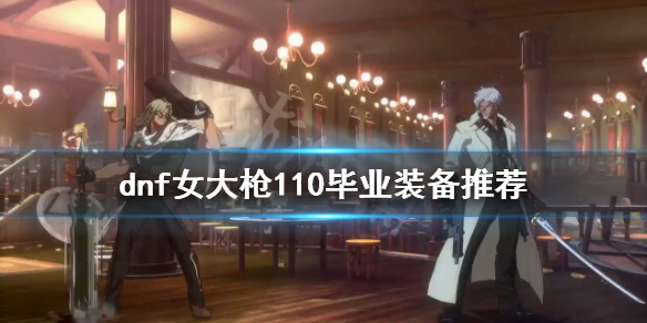 dnf女大枪怎么玩？女大枪110毕业装备推荐