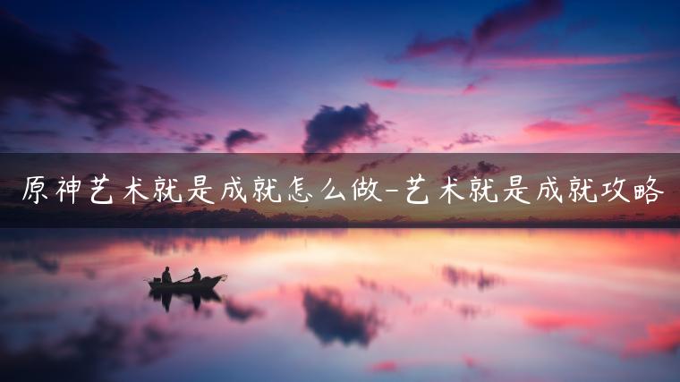 原神艺术就是成就怎么做-艺术就是成就攻略