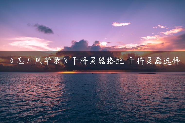 《忘川风华录》干将灵器搭配 干将灵器选择