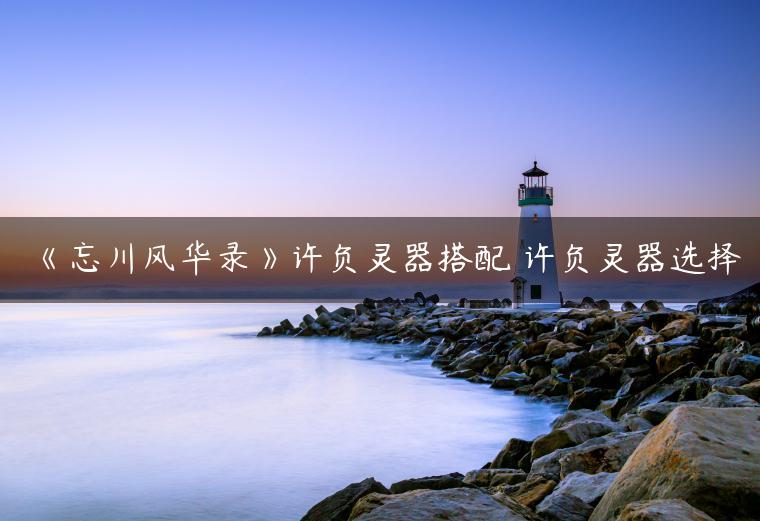 《忘川风华录》许负灵器搭配 许负灵器选择